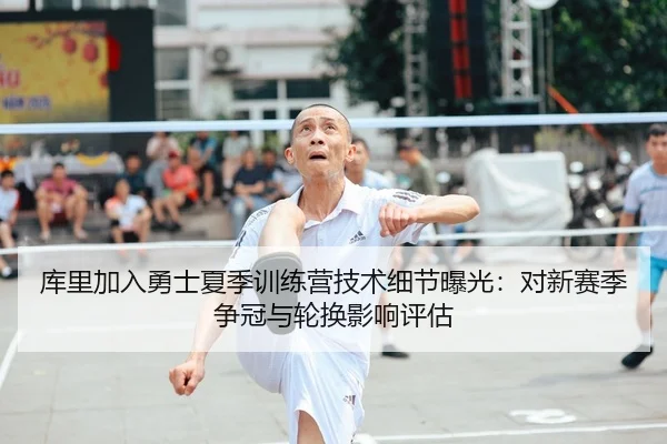 库里加入勇士夏季训练营技术细节曝光：对新赛季争冠与轮换影响评估